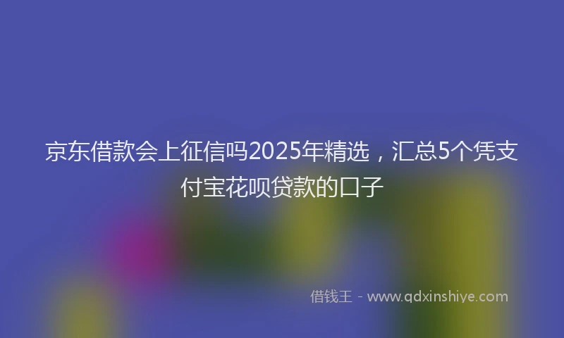 京东借款会上征信吗2025年精选，汇总5个凭支付宝花呗贷款的口子