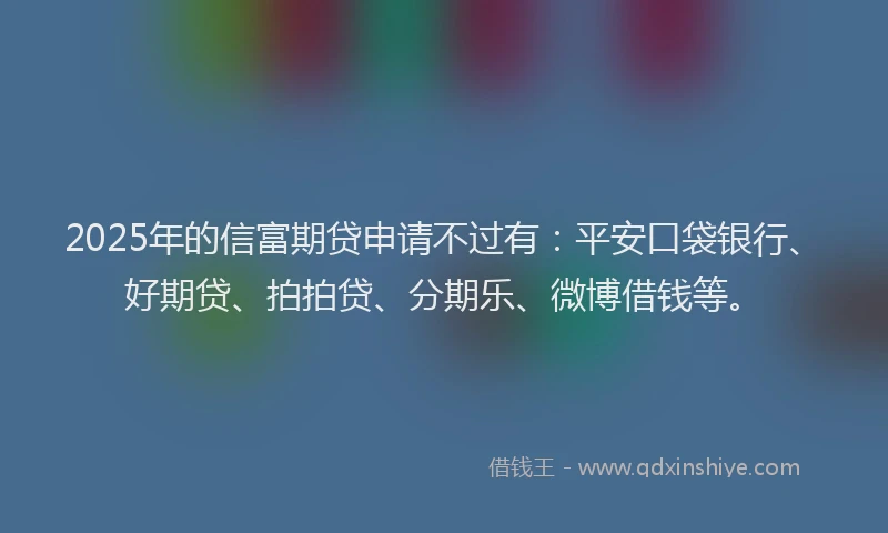 2025年的信富期贷申请不过有：平安口袋银行、好期贷、拍拍贷、分期乐、微博借钱等。