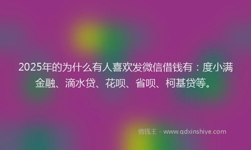 2025年的为什么有人喜欢发微信借钱有：度小满金融、滴水贷、花呗、省呗、柯基贷等。
