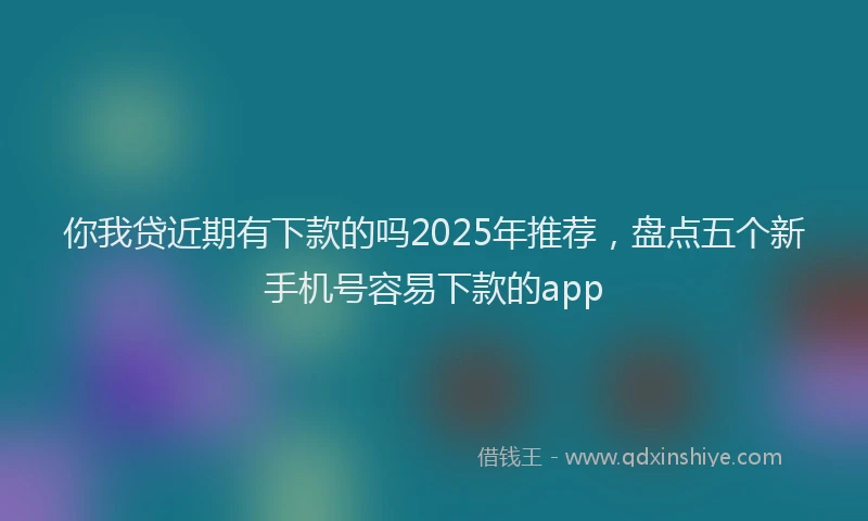 你我贷近期有下款的吗2025年推荐，盘点五个新手机号容易下款的app