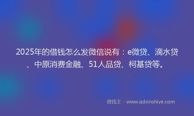 2025年的借钱怎么发微信说有：e微贷、滴水贷、中原消费金融、51人品贷、柯基贷等。