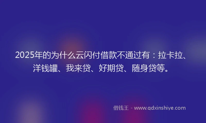 2025年的为什么云闪付借款不通过有：拉卡拉、洋钱罐、我来贷、好期贷、随身贷等。