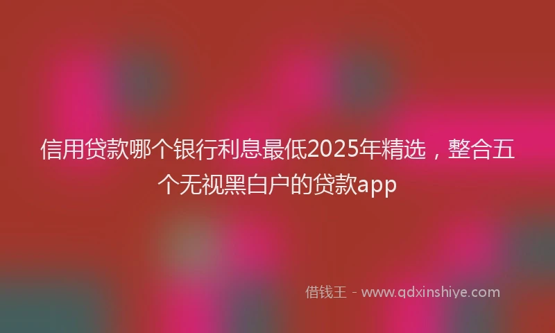 信用贷款哪个银行利息最低2025年精选，整合五个无视黑白户的贷款app