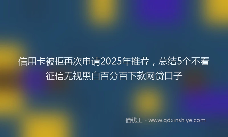 信用卡被拒再次申请2025年推荐，总结5个不看征信无视黑白百分百下款网贷口子