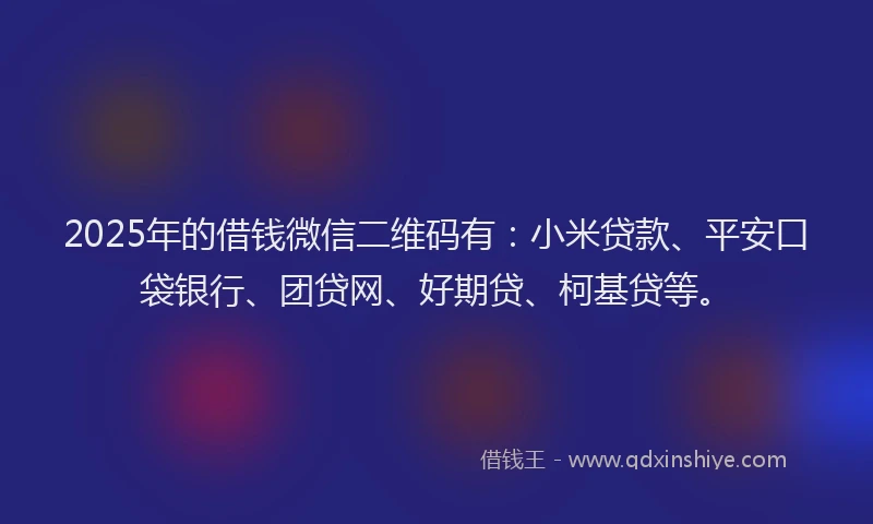 2025年的借钱微信二维码有：小米贷款、平安口袋银行、团贷网、好期贷、柯基贷等。
