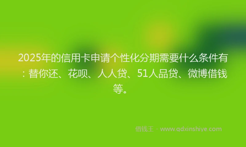 2025年的信用卡申请个性化分期需要什么条件有：替你还、花呗、人人贷、51人品贷、微博借钱等。