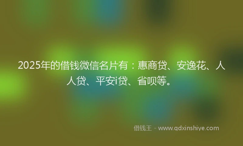 2025年的借钱微信名片有：惠商贷、安逸花、人人贷、平安i贷、省呗等。