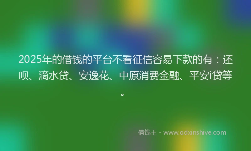 2025年的借钱的平台不看征信容易下款的有：还呗、滴水贷、安逸花、中原消费金融、平安i贷等。