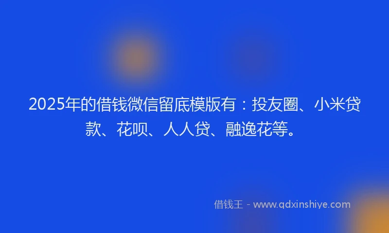 2025年的借钱微信留底模版有：投友圈、小米贷款、花呗、人人贷、融逸花等。