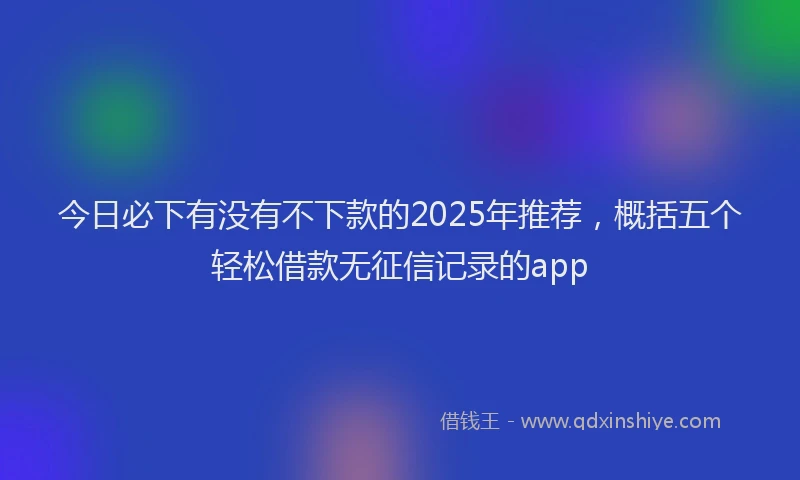 今日必下有没有不下款的2025年推荐，概括五个轻松借款无征信记录的app