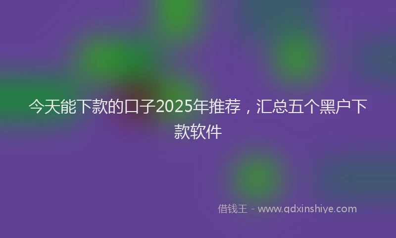 今天能下款的口子2025年推荐，汇总五个黑户下款软件