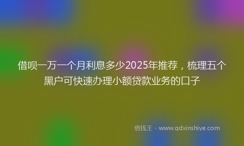 借呗一万一个月利息多少2025年推荐，梳理五个黑户可快速办理小额贷款业务的口子