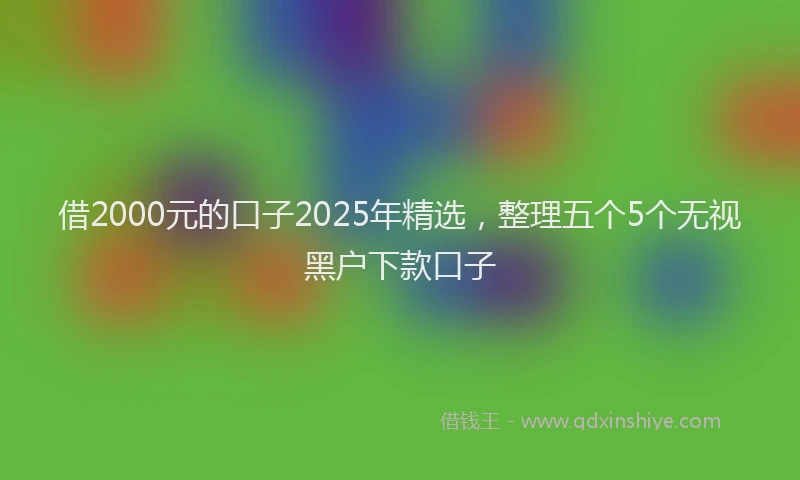 借2000元的口子2025年精选，整理五个5个无视黑户下款口子