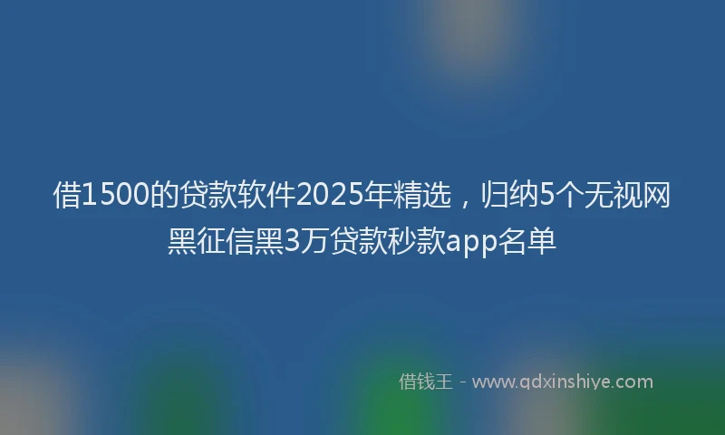 借1500的贷款软件2025年精选，归纳5个无视网黑征信黑3万贷款秒款app名单