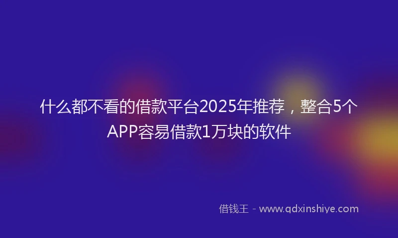 什么都不看的借款平台2025年推荐，整合5个APP容易借款1万块的软件