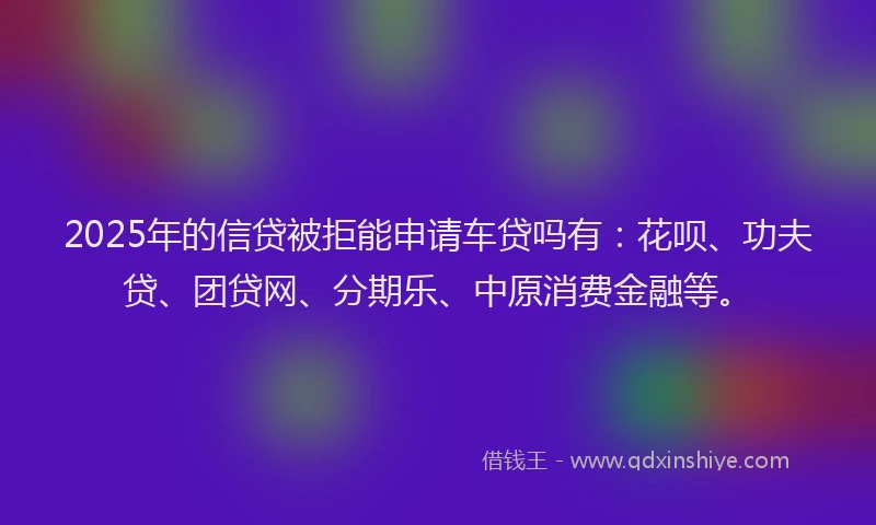2025年的信贷被拒能申请车贷吗有：花呗、功夫贷、团贷网、分期乐、中原消费金融等。