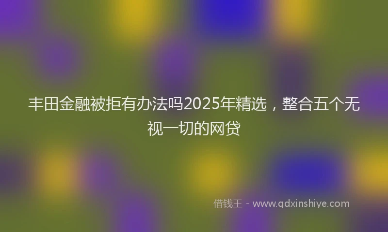 丰田金融被拒有办法吗2025年精选，整合五个无视一切的网贷