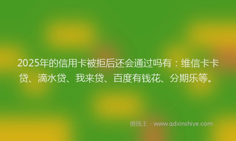 2025年的信用卡被拒后还会通过吗有：维信卡卡贷、滴水贷、我来贷、百度有钱花、分期乐等。