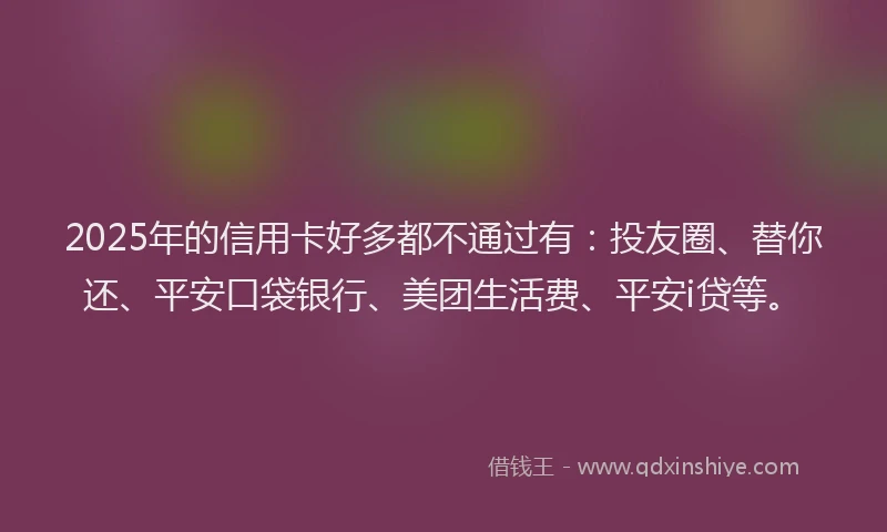 2025年的信用卡好多都不通过有：投友圈、替你还、平安口袋银行、美团生活费、平安i贷等。