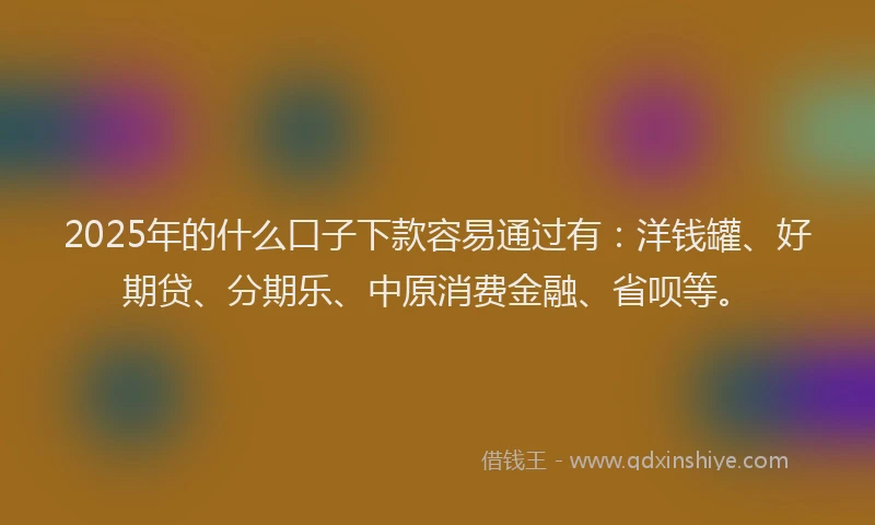 2025年的什么口子下款容易通过有：洋钱罐、好期贷、分期乐、中原消费金融、省呗等。