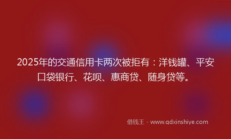 2025年的交通信用卡两次被拒有：洋钱罐、平安口袋银行、花呗、惠商贷、随身贷等。