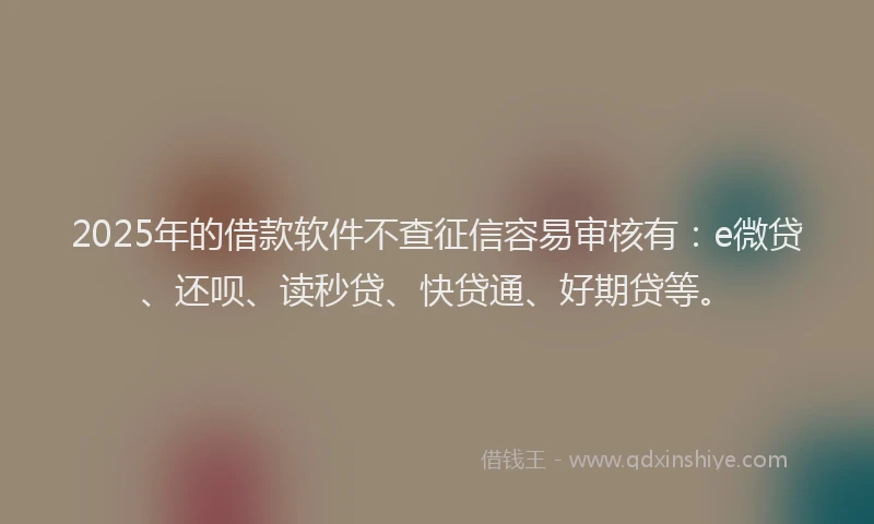 2025年的借款软件不查征信容易审核有：e微贷、还呗、读秒贷、快贷通、好期贷等。