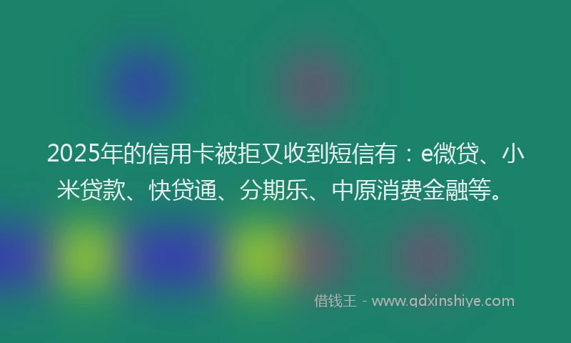 2025年的信用卡被拒又收到短信有：e微贷、小米贷款、快贷通、分期乐、中原消费金融等。