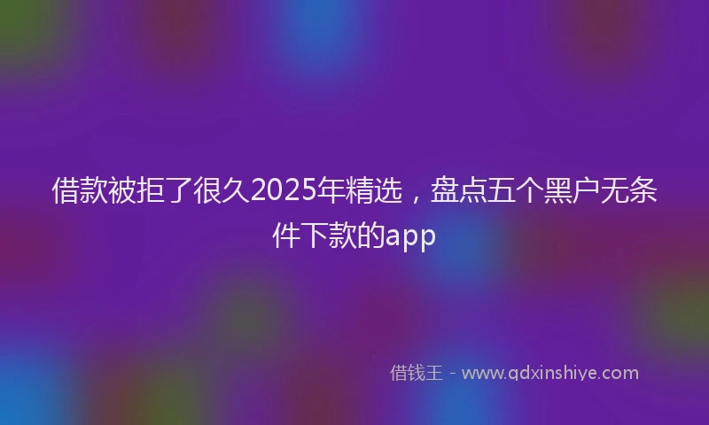 借款被拒了很久2025年精选，盘点五个黑户无条件下款的app