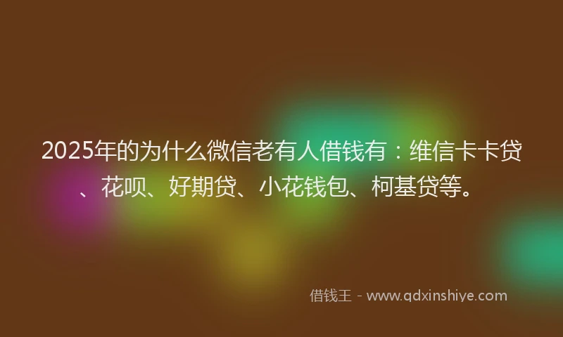 2025年的为什么微信老有人借钱有：维信卡卡贷、花呗、好期贷、小花钱包、柯基贷等。