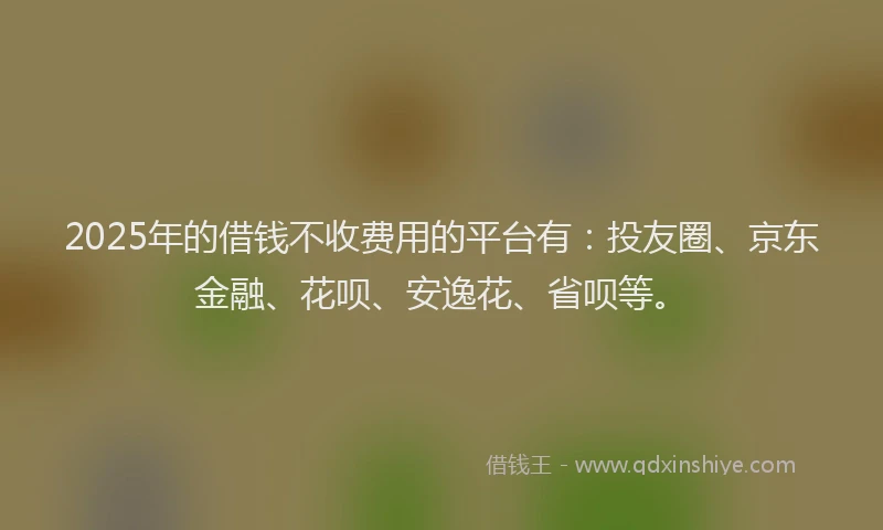 2025年的借钱不收费用的平台有：投友圈、京东金融、花呗、安逸花、省呗等。