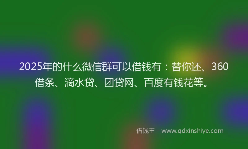 2025年的什么微信群可以借钱有：替你还、360借条、滴水贷、团贷网、百度有钱花等。