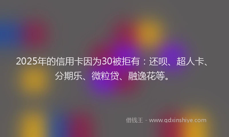 2025年的信用卡因为30被拒有：还呗、超人卡、分期乐、微粒贷、融逸花等。