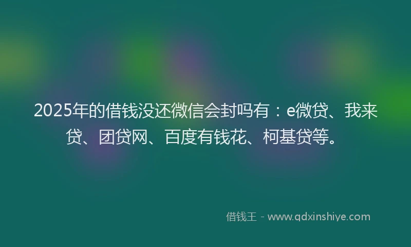 2025年的借钱没还微信会封吗有：e微贷、我来贷、团贷网、百度有钱花、柯基贷等。