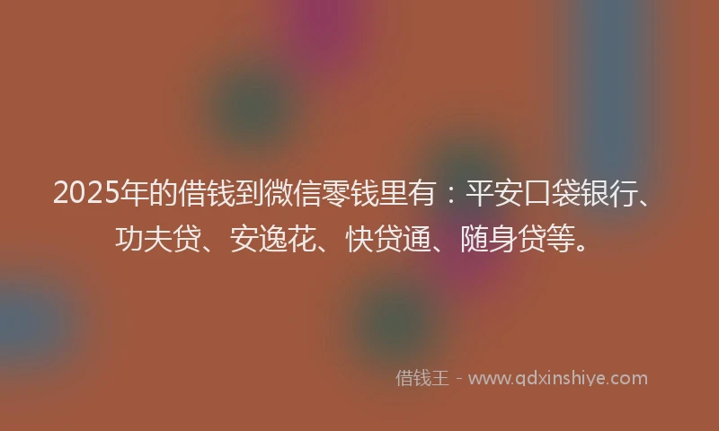 2025年的借钱到微信零钱里有：平安口袋银行、功夫贷、安逸花、快贷通、随身贷等。