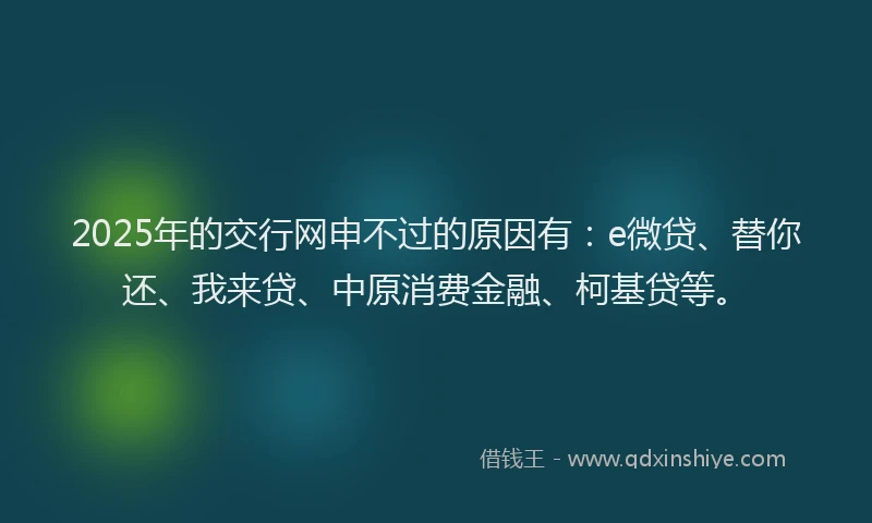 2025年的交行网申不过的原因有：e微贷、替你还、我来贷、中原消费金融、柯基贷等。