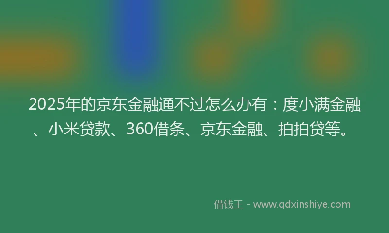 2025年的京东金融通不过怎么办有：度小满金融、小米贷款、360借条、京东金融、拍拍贷等。