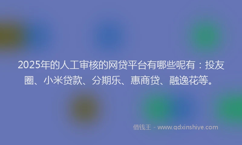 2025年的人工审核的网贷平台有哪些呢有：投友圈、小米贷款、分期乐、惠商贷、融逸花等。