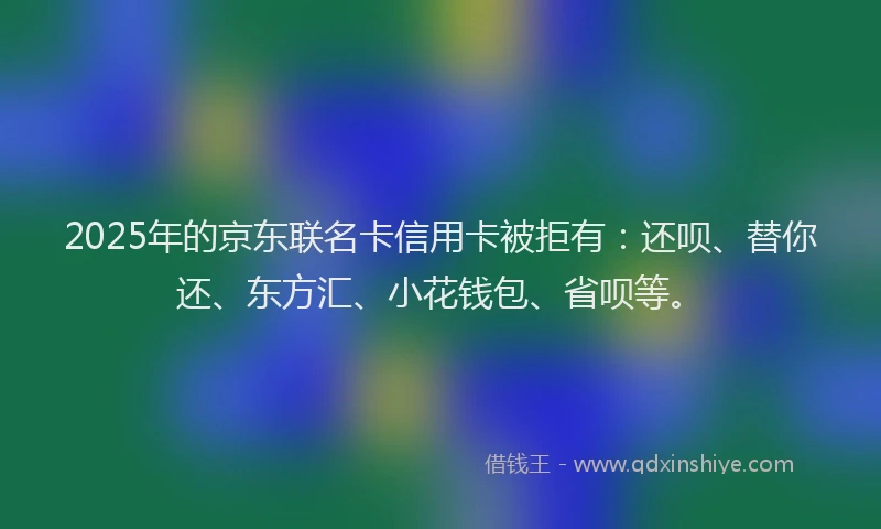 2025年的京东联名卡信用卡被拒有：还呗、替你还、东方汇、小花钱包、省呗等。