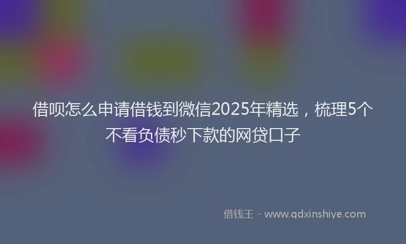 借呗怎么申请借钱到微信2025年精选，梳理5个不看负债秒下款的网贷口子