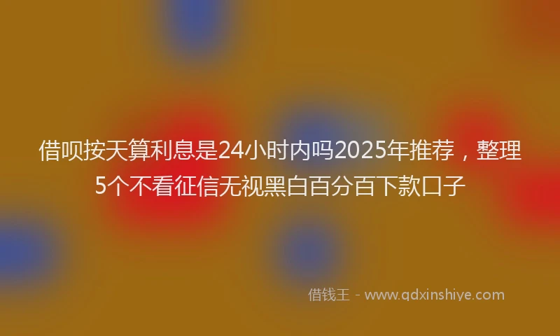 借呗按天算利息是24小时内吗2025年推荐，整理5个不看征信无视黑白百分百下款口子