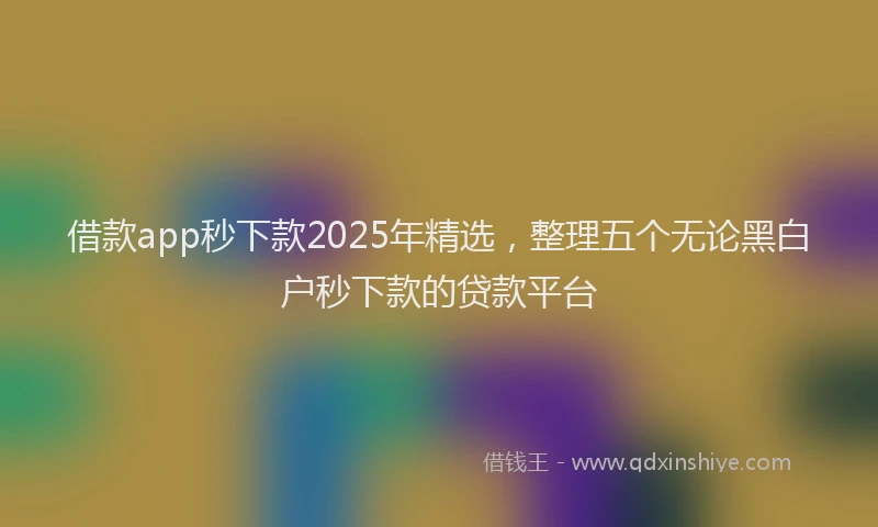 借款app秒下款2025年精选，整理五个无论黑白户秒下款的贷款平台