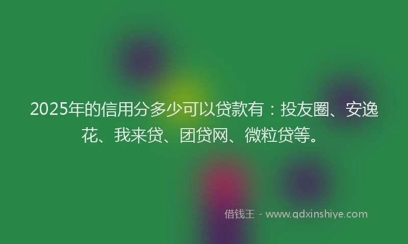 2025年的信用分多少可以贷款有：投友圈、安逸花、我来贷、团贷网、微粒贷等。