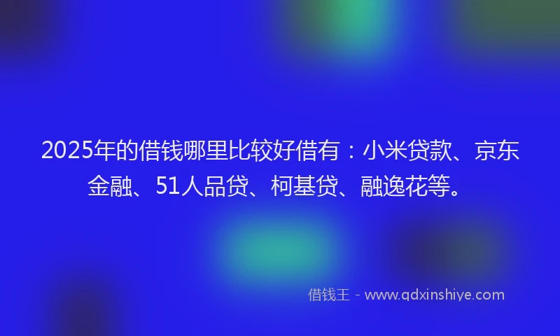 2025年的借钱哪里比较好借有：小米贷款、京东金融、51人品贷、柯基贷、融逸花等。