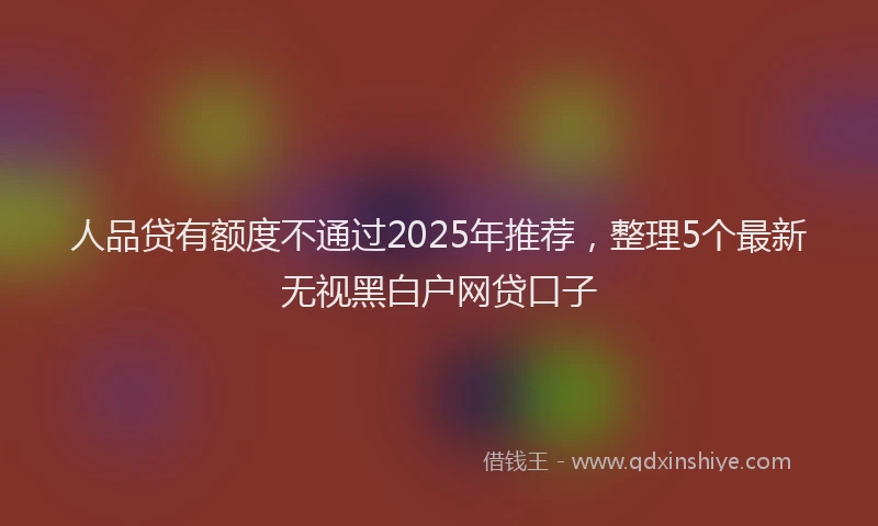 人品贷有额度不通过2025年推荐，整理5个最新无视黑白户网贷口子