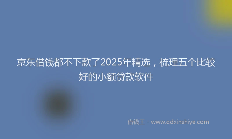 京东借钱都不下款了2025年精选，梳理五个比较好的小额贷款软件