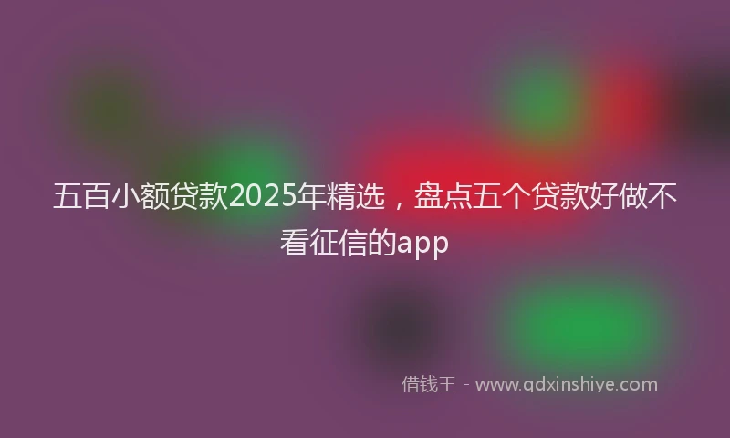 五百小额贷款2025年精选，盘点五个贷款好做不看征信的app