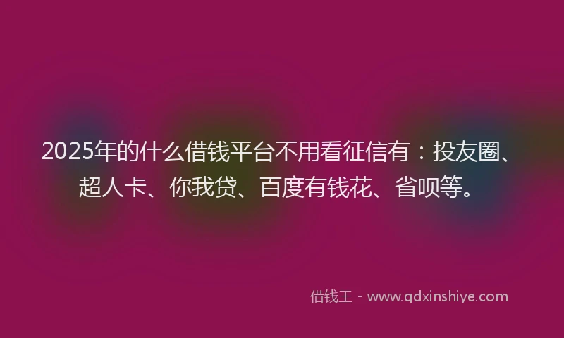2025年的什么借钱平台不用看征信有：投友圈、超人卡、你我贷、百度有钱花、省呗等。