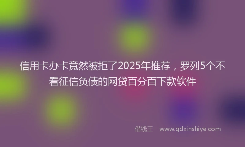 信用卡办卡竟然被拒了2025年推荐，罗列5个不看征信负债的网贷百分百下款软件
