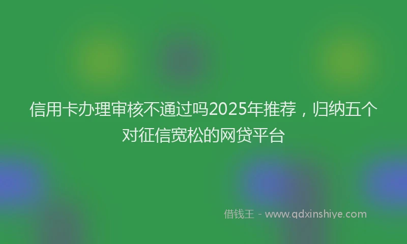 信用卡办理审核不通过吗2025年推荐，归纳五个对征信宽松的网贷平台