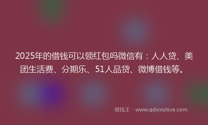 2025年的借钱可以领红包吗微信有：人人贷、美团生活费、分期乐、51人品贷、微博借钱等。